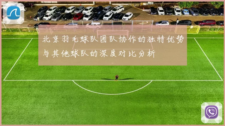 北京羽毛球队团队协作的独特优势与其他球队的深度对比分析