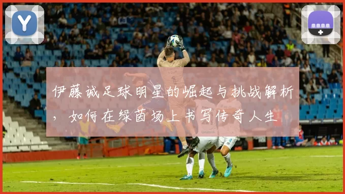 伊藤诚足球明星的崛起与挑战解析，如何在绿茵场上书写传奇人生