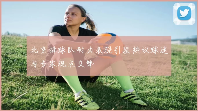 北京排球队耐力表现引发热议球迷与专家观点交锋
