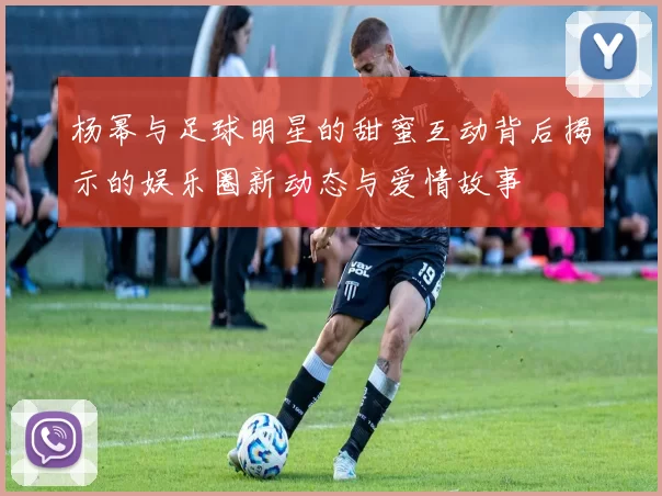 杨幂与足球明星的甜蜜互动背后揭示的娱乐圈新动态与爱情故事