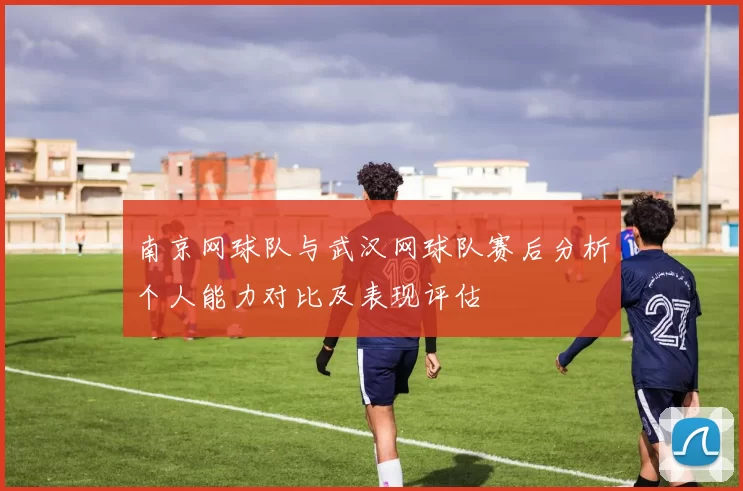 南京网球队与武汉网球队赛后分析个人能力对比及表现评估