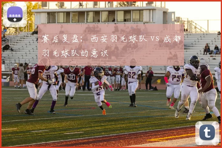 赛后复盘：西安羽毛球队 vs 成都羽毛球队的意识